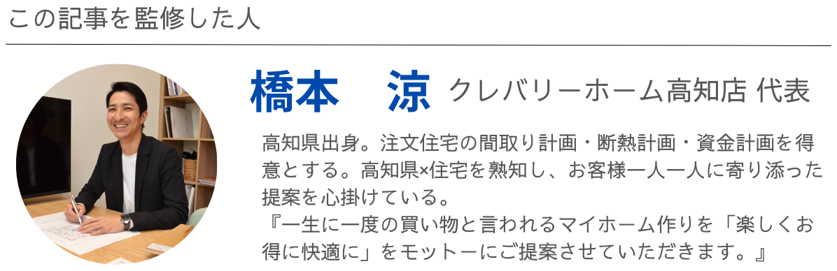 この記事を監修した人：クレバリーホーム高知店 代表　橋本　涼：高知県出身。注文住宅の間取り計画・断熱計画・資金計画を得意とする。高知県×住宅を熟知し、お客様一人一人に寄り添った提案を心掛けている。『一生に一度の買い物と言われるマイホーム作りを「楽しくお得に快適に」をモットーにご提案させていただきます。』